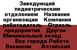 Заведующий педиатрическим отделением › Название организации ­ Компания-работодатель › Отрасль предприятия ­ Другое › Минимальный оклад ­ 15 800 - Все города Работа » Вакансии   . Алтайский край,Алейск г.